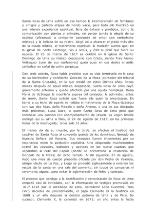 Santa Rosa de Lima sufrió en ese tiempo la incomprensión de familiares
y amigos y padeció etapas de hondo vacío, pero todo ello fructificó en
una intensa experiencia espiritual, llena de éxtasis y prodigios, como la
comunicación con plantas y animales, sin perder jamás la alegría de su
espíritu (aficionado a componer canciones de amor con simbolismo
místico) y la belleza de su rostro. Llegó así a alcanzar el grado más alto
de la escala mística, el matrimonio espiritual: la tradición cuenta que, en
la iglesia de Santo Domingo, vio a Jesús, y éste le pidió que fuera su
esposa. El 26 de marzo de 1617 se celebró en la iglesia de Santo
Domingo de Lima su místico desposorio con Cristo, siendo Fray Alonso
Velásquez (uno de sus confesores) quien puso en sus dedos el anillo
simbólico en señal de unión perpetua.
Con todo acierto, Rosa había predicho que su vida terminaría en la casa
de su bienhechor y confidente Gonzalo de la Maza (contador del tribunal
de la Santa Cruzada), en la que residió en estos últimos años. Pocos
meses después de aquel místico desposorio, Santa Rosa de Lima cayó
gravemente enferma y quedó afectada por una aguda hemiplejía. Doña
María de Uzátegui, la madrileña esposa del contador, la admiraba; antes
de morir, Santa Rosa solicitó que fuese ella quien la amortajase. En
torno a su lecho de agonía se hallaba el matrimonio de la Maza-Uzátegui
con sus dos hijas, doña Micaela y doña Andrea, y una de sus discípulas
más próximas, Luisa Daza, a quien Santa Rosa de Lima pidió que
entonase una canción con acompañamiento de vihuela. La virgen limeña
entregó así su alma a Dios, el 24 de agosto de 1617, en las primeras
horas de la madrugada; tenía sólo 31 años.
El mismo día de su muerte, por la tarde, se efectuó el traslado del
cadáver de Santa Rosa al convento grande de los dominicos, llamado de
Nuestra Señora del Rosario. Sus exequias fueron imponentes por su
resonancia entre la población capitalina. Una abigarrada muchedumbre
colmó las calzadas, balcones y azoteas en las nueve cuadras que
separaban la calle del Capón (donde se encontraba la residencia de
Gonzalo de la Maza) de dicho templo. Al día siguiente, 25 de agosto,
hubo una misa de cuerpo presente oficiada por don Pedro de Valencia,
obispo electo de La Paz, y luego se procedió sigilosamente a enterrar los
restos de la santa en una sala del convento, sin toque de campanas ni
ceremonia alguna, para evitar la aglomeración de fieles y curiosos.
El proceso que condujo a la beatificación y canonización de Rosa de Lima
empezó casi de inmediato, con la información de testigos promovida en
1617-1618 por el arzobispo de Lima, Bartolomé Lobo Guerrero. Tras
cinco décadas de procedimiento, el papa Clemente IX la beatificó en
1668 y un año después la declaró patrona de Lima y de Perú. Su
sucesor, Clemente X, la canonizó en 1671; un año antes la había
 