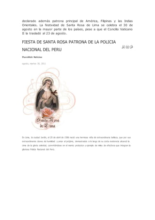 declarado además patrona principal de América, Filipinas y las Indias
Orientales. La festividad de Santa Rosa de Lima se celebra el 30 de
agosto en la mayor parte de los países, pese a que el Concilio Vaticano
II la trasladó al 23 de agosto.
FIESTA DE SANTA ROSA PATRONA DE LA POLICIA
NACIONAL DEL PERU
PiuraWeb Noticias
agosto, martes 30, 2011
En Lima, la ciudad Jardín, el 20 de abril de 1586 nació una hermosa niña de extraordinaria belleza, que por sus
extraordinarios dones de humildad y amor al prójimo, demostrados a lo largo de su corta existencia alcanzó la
cima de la gloria celestial, convirtiéndose en el manto protector y ejemplo de miles de efectivos que integran la
gloriosa Policía Nacional del Perú.
 