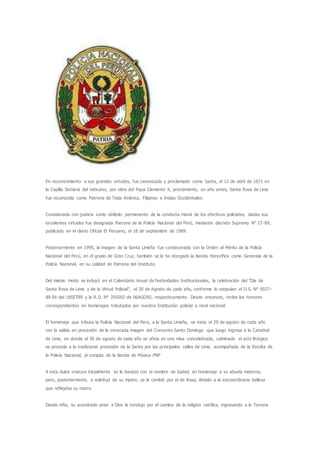 En reconocimiento a sus grandes virtudes, fue canonizada y proclamada como Santa, el 12 de abril de 1671 en
la Capilla Sixtiana del Vaticano, por obra del Papa Clemente X, previamente, un año antes, Santa Rosa de Lima
fue reconocida como Patrona de Toda América, Filipinas e Indias Occidentales.
Considerada con justicia como símbolo permanente de la conducta moral de los efectivos policiales, dadas sus
excelentes virtudes fue designada Patrona de la Policía Nacional del Perú, mediante decreto Supremo N° 27-89,
publicado en el diario Oficial El Peruano, el 18 de septiembre de 1989.
Posteriormente en 1995, la imagen de la Santa Limeña fue condecorada con la Orden al Mérito de la Policía
Nacional del Perú, en el grado de Gran Cruz, también se le ha otorgado la Banda Honorífica como Generala de la
Policía Nacional, en su calidad de Patrona del Instituto.
Del mismo modo se incluyó en el Calendario Anual de festividades Institucionales, la celebración del "Día de
Santa Rosa de Lima y de la Virtud Policial", el 30 de Agosto de cada año, conforme lo estipulan el D.S. N° 0027-
89-IN del 18SET89 y la R.D. N° 355092 de 06AGO92, respectivamente. Desde entonces, recibe los honores
correspondientes en homenajes tributados por nuestra Institución policial a nivel nacional
El homenaje que tributa la Policía Nacional del Perú, a la Santa Limeña, se inicia el 29 de agosto de cada año
con la salida en procesión de la venerada imagen del Convento Santo Domingo que luego ingresa a la Catedral
de Lima, en donde el 30 de agosto de cada año se oficia en una misa concelebrada, culminado el acto litúrgico
se procede a la tradicional procesión de la Santa por las principales calles de Lima, acompañada de la Escolta de
la Policía Nacional, al compás de la Banda de Música PNP
A esta dulce criatura inicialmente se le bautizó con el nombre de Isabel, en homenaje a su abuela materna,
pero, posteriormente, a solicitud de su madre, se le cambió por el de Rosa, debido a la extraordinaria belleza
que reflejaba su rostro.
Desde niña, su acendrado amor a Dios la condujo por el camino de la religión católica, ingresando a la Tercera
 