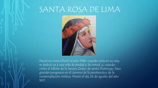 SANTA ROSA DE LIMA
Nació en Lima (Perú) el año 1586; cuando vivía en su casa,
se dedicó ya a una vida de piedad y de virtud, y, cuando
vistió el hábito de la tercera Orden de santo Domingo, hizo
grandes progresos en el camino de la penitencia y de la
contemplación mística. Murió el día 24 de agosto del año
1617.
 