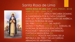 Santa Rosa de Lima
SANTA ROSA DE LIMA O.P. (LIMA, PERÚ01, 30 DE
ABRIL DE 1586 - LIMA, 24 DE
AGOSTO DE 1617) MÍSTICA TERCIARIA DOMINIC
A CANONIZADA POR EL PAPA CLEMENTE
X EN 1671. FUE LA PRIMERA SANTA DE AMÉRICA,
EXCELSA PATRONA DE LIMA,
DEL PERÚ (DESDE 1669), DEL NUEVO
MUNDO Y FILIPINAS (DESDE 1670). ADEMÁS, ES
PATRONA DE INSTITUTOS EDUCATIVOS,
POLICIALES Y ARMADOS: UNIVERSIDAD
CATÓLICA SANTA ROSA (EN
VENEZUELA), POLICÍA NACIONAL DE LA
REPÚBLICA DEL PERÚ Y DE LAS FUERZAS
ARMADAS DE ARGENTINA.
 