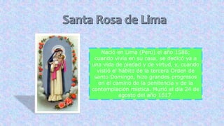 Nació en Lima (Perú) el año 1586;
cuando vivía en su casa, se dedicó ya a
una vida de piedad y de virtud, y, cuando
vistió el hábito de la tercera Orden de
santo Domingo, hizo grandes progresos
en el camino de la penitencia y de la
contemplación mística. Murió el día 24 de
agosto del año 1617.
 