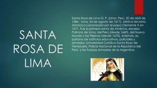 SANTA
ROSA DE
LIMA
Santa Rosa de Lima O. P. (Lima, Perú, 20 de abril de
1586 - Lima, 24 de agosto de 1617). Mística terciaria
dominica canonizada por el papa Clemente X en
1671. Fue la primera santa de América, excelsa
Patrona de Lima, del Perú (desde 1669), del Nuevo
Mundo y las Filipinas (desde 1670). Además, es
patrona de institutos educativos, policiales y
armados: Universidad Católica Santa Rosa de
Venezuela, Policía Nacional de la República del
Perú, y las Fuerzas Armadas de la Argentina.
