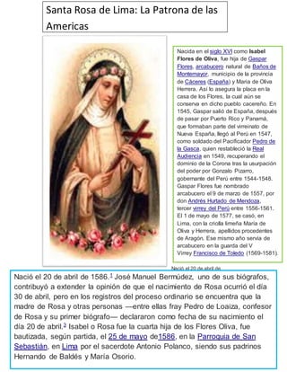 Nació el 20 de abril de
1586.1
José Manuel Bermúdez, uno de sus biógrafos, contribuyó a extender la opinión de que
el nacimiento de Rosa ocurrió el día 30 de abril, pero en los registros del proceso ordinario se
encuentra que la madre de Rosa y otras personas —entre ellas fray Pedro de Loaiza, confesor
de Rosa y su primer biógrafo— declararon como fecha de su nacimiento el día 20 de
abril.3
Isabel o Rosa fue la cuarta hija de los Flores Oliva, fue bautizada, según partida, el 25
de mayo de1586, en la Parroquia de San Sebastián, en Lima por el sacerdote Antonio
Polanco, siendo sus padrinos Hernando de Baldés y María Osorio.
Santa Rosa de Lima: La Patrona de las
Americas
Nacida en el siglo XVI como Isabel
Flores de Oliva, fue hija de Gaspar
Flores, arcabucero natural de Baños de
Montemayor, municipio de la provincia
de Cáceres (España) y Maria de Oliva
Herrera. Así lo asegura la placa en la
casa de los Flores, la cual aún se
conserva en dicho pueblo cacereño. En
1545, Gaspar salió de España, después
de pasar por Puerto Rico y Panamá,
que formaban parte del virreinato de
Nueva España, llegó al Perú en 1547,
como soldado del Pacificador Pedro de
la Gasca, quien restableció la Real
Audiencia en 1549, recuperando el
dominio de la Corona tras la usurpación
del poder por Gonzalo Pizarro,
gobernante del Perú entre 1544-1548.
Gaspar Flores fue nombrado
arcabucero el 9 de marzo de 1557, por
don Andrés Hurtado de Mendoza,
tercer virrey del Perú entre 1556-1561.
El 1 de mayo de 1577, se casó, en
Lima, con la criolla limeña María de
Oliva y Herrera, apellidos procedentes
de Aragón. Ese mismo año servía de
arcabucero en la guarda del V
Virrey Francisco de Toledo (1569-1581).
Nació el 20 de abril de 1586.1
José Manuel Bermúdez, uno de sus biógrafos,
contribuyó a extender la opinión de que el nacimiento de Rosa ocurrió el día
30 de abril, pero en los registros del proceso ordinario se encuentra que la
madre de Rosa y otras personas —entre ellas fray Pedro de Loaiza, confesor
de Rosa y su primer biógrafo— declararon como fecha de su nacimiento el
día 20 de abril.3
Isabel o Rosa fue la cuarta hija de los Flores Oliva, fue
bautizada, según partida, el 25 de mayo de1586, en la Parroquia de San
Sebastián, en Lima por el sacerdote Antonio Polanco, siendo sus padrinos
Hernando de Baldés y María Osorio.
 