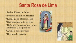Isabel Flores de Oliva
Primera santa en América
Lima, 20 de abril de 1586
Extraordinaria fe en Dios
Defendió la naturaleza, a los
animales y las plantas
Ayudó a los enfermos.
Rechazó la herejía
 