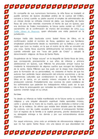 En compañía de sus numerosos hermanos, la niña Rosa se trasladó al
pueblo serrano de Quives (localidad andina de la cuenca del Chillón,
cercana a Lima) cuando su padre asumió el empleo de administrador de
un obraje donde se refinaba mineral de plata. Las biografías de Santa
Rosa de Lima han retenido vivamente el hecho de que en Quives, que
era doctrina de frailes mercedarios, la futura santa recibió en 1597 el
sacramento de la confirmación de manos del arzobispo de Lima, Santo
Toribio Alfonso de Mogrovejo, quien efectuaba una visita pastoral en la
jurisdicción.
Aunque había sido bautizada como Isabel Flores de Oliva, en la
confirmación recibió el nombre de Rosa, apelativo que sus familiares
empleaban prácticamente desde su nacimiento por su belleza y por una
visión que tuvo su madre, en la que el rostro de la niña se convirtió en
una rosa. Santa Rosa asumiría definitivamente tal nombre más tarde,
cuando entendió que era "rosa del jardín de Cristo" y adoptó la
denominación religiosa de Rosa de Santa María.
Ocupándose de la "etapa oscura" en la biografía de Santa Rosa de Lima,
que corresponde precisamente a sus años de infancia y primera
adolescencia en Quives, Luis Millones ha procurado arrojar nueva luz
mediante la interpretación de algunos sueños que recogen los biógrafos
de la santa. Opina Millones que ésa pudo ser la etapa más importante
para la formación de su personalidad, no obstante el hecho de que los
autores han preferido hacer abstracción del entorno económico y de las
experiencias culturales que condicionaron la vida de la familia Flores-
Oliva en la sierra, en un asiento minero vinculado al meollo de la
producción colonial. Probablemente esa vivencia (la visión cotidiana de
los sufrimientos que padecían los trabajadores indios) pudo ser la que
dio a Rosa la preocupación por remediar las enfermedades y miserias de
quienes creerían luego en su virtud.
En Lima
Ya desde su infancia se había manifestado en la futura santa su vocación
religiosa y una singular elevación espiritual. Había aprendido música,
canto y poesía de la mano de su madre, que se dedicaba a instruir a las
hijas de la nobleza. Se afirma que estaba bien dotada para las labores
de costura, con las cuales ayudaría a sostener el presupuesto familiar.
Con el regreso de la familia a la capital peruana, pronto destacaría por
su abnegada entrega a los demás y por sus extraordinarios dones
místicos.
Por aquel entonces, Lima vivía un ambiente de efervescencia religiosa al
que no fue ajeno Santa Rosa: era una época en que abundaban las
 