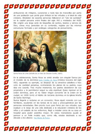 atribuciones de milagros, curaciones y todo tipo de maravillas por parte
de una población que ponía gran énfasis en las virtudes y el ideal de vida
cristiano. Alrededor de sesenta personas fallecieron en "olor de santidad"
en la capital peruana entre finales del siglo XVI y mediados del XVIII.
Ello originó una larga serie de biografías de santos, beatos y siervos de
Dios, obras muy parecidas en su contenido, regidas por las mismas
estructuras formales y por análogas categorías de pensamiento.
Santa Rosa de Lima (detalle de un óleo de Claudio Coello, 1683)
En la adolescencia, Santa Rosa se sintió atraída con singular fuerza por
el modelo de la dominica Santa Catalina de Siena (mística toscana del siglo
XIV); siguiendo su ejemplo, se despojó de su atractiva cabellera e hizo
voto de castidad perpetua, contrariando los planes de su padres, cuya
idea era casarla. Tras mucha insistencia, los padres desistieron de sus
propósitos y le permitieron seguir su vida espiritual. Quiso ingresar en la
orden dominica, pero al no haber ningún convento de la orden en la
ciudad, en 1606 tomó el hábito de terciaria dominica en la iglesia limeña
de Santo Domingo.
Nunca llegaría a recluirse en un convento; Rosa siguió viviendo con sus
familiares, ayudando en las tareas de la casa y preocupándose por las
personas necesitadas. Bien pronto tuvo gran fama por sus virtudes, que
explayó a lo largo de una vida dedicada a la educación cristiana de los
niños y al cuidado de los enfermos; llegó a instalar cerca de su casa un
hospital para poder asistirlos mejor. En estos menesteres ayudó al
parecer a un fraile mulato que, como ella, estaba destinado a ser
elevado a los altares: San Martín de Porres.
 