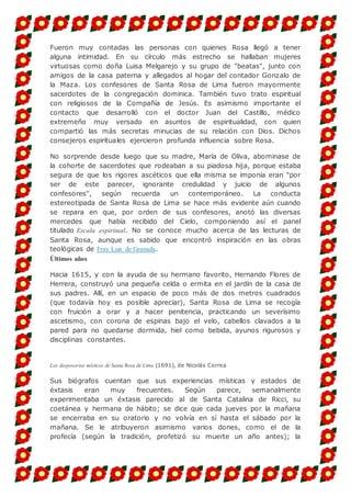 Fueron muy contadas las personas con quienes Rosa llegó a tener
alguna intimidad. En su círculo más estrecho se hallaban mujeres
virtuosas como doña Luisa Melgarejo y su grupo de "beatas", junto con
amigos de la casa paterna y allegados al hogar del contador Gonzalo de
la Maza. Los confesores de Santa Rosa de Lima fueron mayormente
sacerdotes de la congregación dominica. También tuvo trato espiritual
con religiosos de la Compañía de Jesús. Es asimismo importante el
contacto que desarrolló con el doctor Juan del Castillo, médico
extremeño muy versado en asuntos de espiritualidad, con quien
compartió las más secretas minucias de su relación con Dios. Dichos
consejeros espirituales ejercieron profunda influencia sobre Rosa.
No sorprende desde luego que su madre, María de Oliva, abominase de
la cohorte de sacerdotes que rodeaban a su piadosa hija, porque estaba
segura de que los rigores ascéticos que ella misma se imponía eran "por
ser de este parecer, ignorante credulidad y juicio de algunos
confesores", según recuerda un contemporáneo. La conducta
estereotipada de Santa Rosa de Lima se hace más evidente aún cuando
se repara en que, por orden de sus confesores, anotó las diversas
mercedes que había recibido del Cielo, componiendo así el panel
titulado Escala espiritual. No se conoce mucho acerca de las lecturas de
Santa Rosa, aunque es sabido que encontró inspiración en las obras
teológicas de Fray Luis de Granada.
Últimos años
Hacia 1615, y con la ayuda de su hermano favorito, Hernando Flores de
Herrera, construyó una pequeña celda o ermita en el jardín de la casa de
sus padres. Allí, en un espacio de poco más de dos metros cuadrados
(que todavía hoy es posible apreciar), Santa Rosa de Lima se recogía
con fruición a orar y a hacer penitencia, practicando un severísimo
ascetismo, con corona de espinas bajo el velo, cabellos clavados a la
pared para no quedarse dormida, hiel como bebida, ayunos rigurosos y
disciplinas constantes.
Los desposorios místicos de Santa Rosa de Lima (1691), de Nicolás Correa
Sus biógrafos cuentan que sus experiencias místicas y estados de
éxtasis eran muy frecuentes. Según parece, semanalmente
experimentaba un éxtasis parecido al de Santa Catalina de Ricci, su
coetánea y hermana de hábito; se dice que cada jueves por la mañana
se encerraba en su oratorio y no volvía en sí hasta el sábado por la
mañana. Se le atribuyeron asimismo varios dones, como el de la
profecía (según la tradición, profetizó su muerte un año antes); la
 