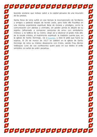 leyenda sostiene que incluso salvó a la capital peruana de una incursión
de los piratas.
Santa Rosa de Lima sufrió en ese tiempo la incomprensión de familiares
y amigos y padeció etapas de hondo vacío, pero todo ello fructificó en
una intensa experiencia espiritual, llena de éxtasis y prodigios, como la
comunicación con plantas y animales, sin perder jamás la alegría de su
espíritu (aficionado a componer canciones de amor con simbolismo
místico) y la belleza de su rostro. Llegó así a alcanzar el grado más alto
de la escala mística, el matrimonio espiritual: la tradición cuenta que, en
la iglesia de Santo Domingo, vio a Jesucristo, y éste le pidió que fuera su
esposa. El 26 de marzo de 1617 se celebró en la iglesia de Santo
Domingo de Lima su místico desposorio con Cristo, siendo Fray Alonso
Velásquez (uno de sus confesores) quien puso en sus dedos el anillo
simbólico en señal de unión perpetua.
 