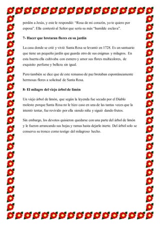 perdón a Jesús, y este le respondió: “Rosa de mi corazón, yo te quiero por
esposa”. Ella contestó al Señor que sería su más “humilde esclava”.
7- Hacer que brotaran flores en su jardín
La casa donde se crió y vivió Santa Rosa se levantó en 1728. Es un santuario
que tiene un pequeño jardín que guarda otro de sus enigmas y milagros. En
esta huerta ella cultivaba con esmero y amor sus flores multicolores, de
exquisito perfume y belleza sin igual.
Pero también se dice que de este remanso de paz brotaban espontáneamente
hermosas flores a solicitud de Santa Rosa.
8- El milagro del viejo árbol de limón
Un viejo árbol de limón, que según la leyenda fue secado por el Diablo
molesto porque Santa Rosa no le hizo caso en una de las tantas veces que la
intentó tentar, fue revivido por ella siendo niña y siguió dando frutos.
Sin embargo, los devotos quisieron quedarse con una parte del árbol de limón
y le fueron arrancando sus hojas y ramas hasta dejarlo inerte. Del árbol solo se
conserva su tronco como testigo del milagroso hecho.
 