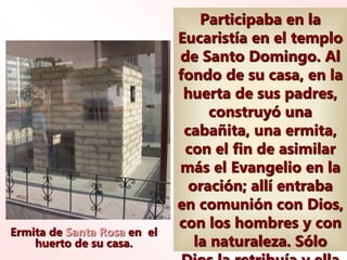 Ermita de Santa Rosa en el
huerto de su casa.
Participaba en la
Eucaristía en el templo
de Santo Domingo. Al
fondo de su casa, en la
huerta de sus padres,
construyó una
cabañita, una ermita,
con el fin de asimilar
más el Evangelio en la
oración; allí entraba
en comunión con Dios,
con los hombres y con
la naturaleza. Sólo
 