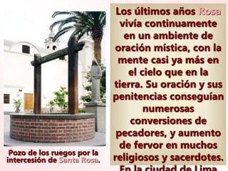 Pozo de los ruegos por la
intercesión de Santa Rosa.
Los últimos años Rosa
vivía continuamente
en un ambiente de
oración mística, con la
mente casi ya más en
el cielo que en la
tierra. Su oración y sus
penitencias conseguían
numerosas
conversiones de
pecadores, y aumento
de fervor en muchos
religiosos y sacerdotes.
 