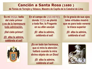 Canción a Santa Rosa (1680 )
de Tomás de Torrejón y Velasco, Maestro de Capilla de la Catedral de Lima
Es mi ROSA bella
del cielo primor
y es de la hermosura
toda admiración,
¡Del cielo primor!
¡El alba la admire,
celébrela el sol!
En el campo de LOS REYES
donde ROSA se plantó
a toda flor, la Fragante
en su afán usurpó
¡El alba la admire,
celébrela el sol!
En la gracia de sus ojos
tales virtudes mostró
que es para todo veneno
la triaca superior
¡El alba la admire,
celébrela el sol!
¡Es en todo tan hermosa,
que si mira la atención
hallará cuando la mira
divino objeto de un Dios!
¡El alba la admire,
celébrela el sol!
 