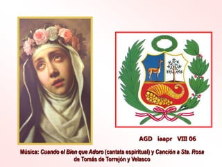 AGD iaapr VIII 06
Música: Cuando el Bien que Adoro (cantata espiritual) y Canción a Sta. Rosa
de Tomás de Torrejón y Velasco
 