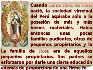 Cuando Santa Rosa de Lima
nació, la sociedad virreinal
del Perú aspiraba sólo a la
posesión de más y más
bienes materiales. Había
entonces unas pocas
familias pudientes, otras de
pequeños propietarios y la
gran mayoría de
campesinos nativos, y
esclavos negros y mulatos.
La familia de Rosa era de aquellos
pequeños propietarios. Sus padres se
esforzaron por darle una cierta educación
además de proporcionarle una firme fe.
 