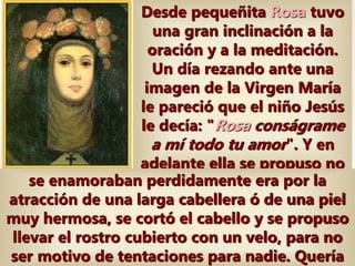 Desde pequeñita Rosa tuvo
una gran inclinación a la
oración y a la meditación.
Un día rezando ante una
imagen de la Virgen María
le pareció que el niño Jesús
le decía: "Rosa conságrame
a mí todo tu amor". Y en
adelante ella se propuso no
vivir sino para amar a
Jesucristo. Y al oír a su
hermano decir que si
muchos hombres
se enamoraban perdidamente era por la
atracción de una larga cabellera ó de una piel
muy hermosa, se cortó el cabello y se propuso
llevar el rostro cubierto con un velo, para no
ser motivo de tentaciones para nadie. Quería
 