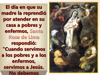 El día en que su
madre la reprendió
por atender en su
casa a pobres y
enfermos, Santa
Rosa de Lima
respondió:
"Cuando servimos
a los pobres y a los
enfermos,
servimos a Jesús.
No debemos
 