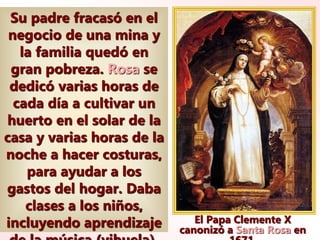 El Papa Clemente X
canonizó a Santa Rosa en
Su padre fracasó en el
negocio de una mina y
la familia quedó en
gran pobreza. Rosa se
dedicó varias horas de
cada día a cultivar un
huerto en el solar de la
casa y varias horas de la
noche a hacer costuras,
para ayudar a los
gastos del hogar. Daba
clases a los niños,
incluyendo aprendizaje
 