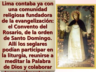 Lima contaba ya con
una comunidad
religiosa fundadora
de la evangelización:
el Convento del
Rosario, de la orden
de Santo Domingo.
Allí los seglares
podían participar en
la liturgia, reunirse a
meditar la Palabra
de Dios y colaborar
 