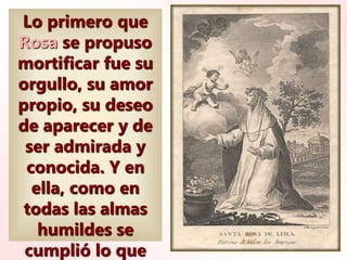 Lo primero que
Rosa se propuso
mortificar fue su
orgullo, su amor
propio, su deseo
de aparecer y de
ser admirada y
conocida. Y en
ella, como en
todas las almas
humildes se
cumplió lo que
 