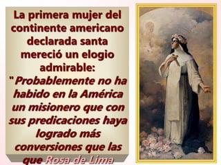 La primera mujer del
continente americano
declarada santa
mereció un elogio
admirable:
"Probablemente no ha
habido en la América
un misionero que con
sus predicaciones haya
logrado más
conversiones que las
que Rosa de Lima
 