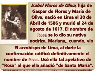 Isabel Flores de Oliva, hija de
Gaspar de Flores y María de
Oliva, nació en Lima el 30 de
Abril de 1586 y murió el 24 de
agosto de 1617. El nombre de
Rosa se lo dio su nativa
nodriza, Mariana,, cuando, vio
a la niña, aún en la cuna, con
el rostro transmutado en una
bella rosa.
El arzobispo de Lima, al darle la
confirmación ratificó definitivamente el
nombre de Rosa. Usó ella tal apelativo de
"Rosa" al que ella añadió "de Santa María".
 