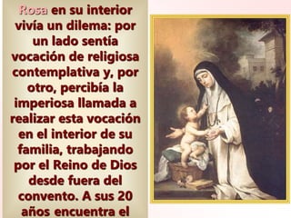 Rosa en su interior
vivía un dilema: por
un lado sentía
vocación de religiosa
contemplativa y, por
otro, percibía la
imperiosa llamada a
realizar esta vocación
en el interior de su
familia, trabajando
por el Reino de Dios
desde fuera del
convento. A sus 20
años encuentra el
 
