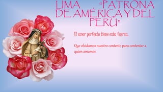 LIMA “PATRONA
DE AMÉRICA Y DEL
PERÚ”
El amor perfecto tiene esta fuerza:
Que olvidamos nuestro contento para contentar a
quien amamos
 