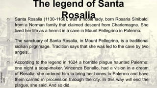 The legend of Santa
Rosalia
Santa Rosalia (1130-1166), was a noble lady, born Rosaria Sinibaldi
from a Norman family that ...