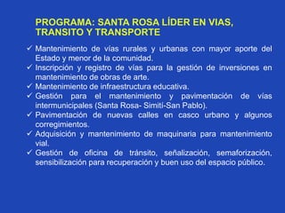 PROGRAMA: SANTA ROSA LÍDER EN VIAS,
TRANSITO Y TRANSPORTE
 Mantenimiento de vías rurales y urbanas con mayor aporte del
Estado y menor de la comunidad.
 Inscripción y registro de vías para la gestión de inversiones en
mantenimiento de obras de arte.
 Mantenimiento de infraestructura educativa.
 Gestión para el mantenimiento y pavimentación de vías
intermunicipales (Santa Rosa- Simití-San Pablo).
 Pavimentación de nuevas calles en casco urbano y algunos
corregimientos.
 Adquisición y mantenimiento de maquinaria para mantenimiento
vial.
 Gestión de oficina de tránsito, señalización, semaforización,
sensibilización para recuperación y buen uso del espacio público.
 