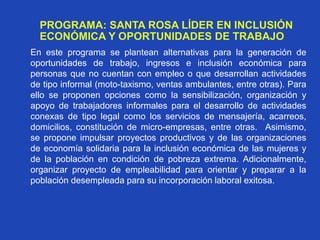PROGRAMA: SANTA ROSA LÍDER EN INCLUSIÓN
ECONÓMICA Y OPORTUNIDADES DE TRABAJO
En este programa se plantean alternativas para la generación de
oportunidades de trabajo, ingresos e inclusión económica para
personas que no cuentan con empleo o que desarrollan actividades
de tipo informal (moto-taxismo, ventas ambulantes, entre otras). Para
ello se proponen opciones como la sensibilización, organización y
apoyo de trabajadores informales para el desarrollo de actividades
conexas de tipo legal como los servicios de mensajería, acarreos,
domicilios, constitución de micro-empresas, entre otras. Asimismo,
se propone impulsar proyectos productivos y de las organizaciones
de economía solidaria para la inclusión económica de las mujeres y
de la población en condición de pobreza extrema. Adicionalmente,
organizar proyecto de empleabilidad para orientar y preparar a la
población desempleada para su incorporación laboral exitosa.
 
