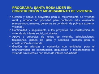 PROGRAMA: SANTA ROSA LÍDER EN
CONSTRUCCIÓN Y MEJORAMIENTO DE VIVIENDA
 Gestión y apoyo a proyectos para el mejoramiento de vivienda
rural y urbana con prioridad para población más vulnerable
(campesinos, mineros, personas en condición de pobreza extrema,
víctimas).
 Continuidad y seguimiento a los proyectos de construcción de
vivienda de interés social, prioritarios.
 Apoyo a proyectos de juntas de vivienda, adjudicaciones,
titulaciones, planes de loteo y servicios públicos para la
construcción de vivienda.
 Gestión de alianzas y convenios con entidades para el
financiamiento de construcción, adquisición o mejoramiento de
vivienda sin interés o con tasas de interés subsidiada.
 