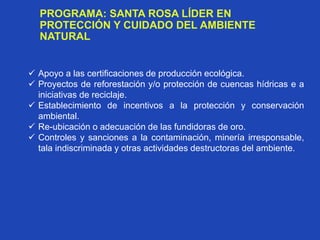 PROGRAMA: SANTA ROSA LÍDER EN
PROTECCIÓN Y CUIDADO DEL AMBIENTE
NATURAL
 Apoyo a las certificaciones de producción ecológica.
 Proyectos de reforestación y/o protección de cuencas hídricas e a
iniciativas de reciclaje.
 Establecimiento de incentivos a la protección y conservación
ambiental.
 Re-ubicación o adecuación de las fundidoras de oro.
 Controles y sanciones a la contaminación, minería irresponsable,
tala indiscriminada y otras actividades destructoras del ambiente.
 