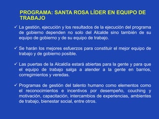 PROGRAMA: SANTA ROSA LÍDER EN EQUIPO DE
TRABAJO
 La gestión, ejecución y los resultados de la ejecución del programa
de gobierno dependen no solo del Alcalde sino también de su
equipo de gobierno y de su equipo de trabajo.
 Se harán los mejores esfuerzos para constituir el mejor equipo de
trabajo y de gobierno posible.
 Las puertas de la Alcaldía estará abiertas para la gente y para que
el equipo de trabajo salga a atender a la gente en barrios,
corregimientos y veredas.
 Programas de gestión del talento humano como elementos como
el reconocimientos e incentivos por desempeño, couching y
motivación, capacitación, intercambios de experiencias, ambientes
de trabajo, bienestar social, entre otros.
 