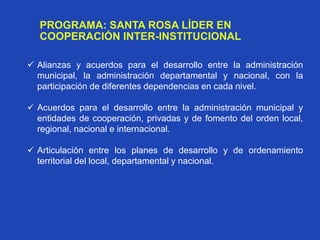 PROGRAMA: SANTA ROSA LÍDER EN
COOPERACIÓN INTER-INSTITUCIONAL
 Alianzas y acuerdos para el desarrollo entre la administración
municipal, la administración departamental y nacional, con la
participación de diferentes dependencias en cada nivel.
 Acuerdos para el desarrollo entre la administración municipal y
entidades de cooperación, privadas y de fomento del orden local,
regional, nacional e internacional.
 Articulación entre los planes de desarrollo y de ordenamiento
territorial del local, departamental y nacional.
 