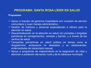 PROGRAMA: SANTA ROSA LÍDER EN SALUD
Propuestas:
 Apoyo e impulso de gerencia hospitalaria con vocación de servicio
comunitario y buen manejo administrativo.
 Gestión de médicos y personal especializado e idóneo para la
atención en salud.
 Descentralización en la atención en salud con jornadas o brigadas
periódicas en corregimientos, veredas y barrios, y a través de los
centros de salud.
 Campañas preventivas en salud pública en temas como la
drogadicción, embarazos no deseados y en adolescentes,
enfermedades de transmisión sexual.
 Apoyo a programas de mejoramiento en la asignación de citas y
atención a población del sector rural y de la cabecera municipal.
 