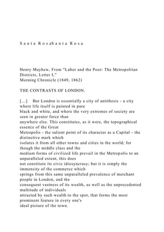 S a n t a R o s aS a n t a R o s a
Henry Mayhew, From “Labor and the Poor: The Metropolitan
Districts, Letter I,”
Morning Chronicle (1849, 1862)
THE CONTRASTS OF LONDON.
[…] But London is essentially a city of antithesis - a city
where life itself is painted in pure
black and white, and where the very extremes of society are
seen in greater force than
anywhere else. This constitutes, as it were, the topographical
essence of the Great
Metropolis - the salient point of its character as a Capital - the
distinctive mark which
isolates it from all other towns and cities in the world; for
though the middle class and the
medium forms of civilized life prevail in the Metropolis to an
unparalleled extent, this does
not constitute its civic idiosyncrasy; but it is simply the
immensity of the commerce which
springs from this same unparalleled prevalence of merchant
people in London, and the
consequent vastness of its wealth, as well as the unprecedented
multitude of individuals
attracted by such wealth to the spot, that forms the most
prominent feature in every one's
ideal picture of the town.
 