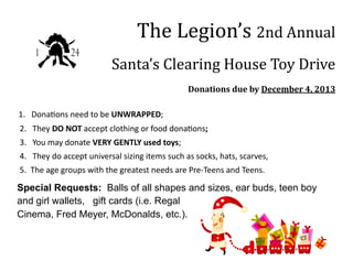 The Legion’s 2nd Annual
Santa’s Clearing House Toy Drive
Donations due by December 4, 2013
1. Donations need to be UNWRAPPED;
2. They DO NOT accept clothing or food donations;
3. You may donate VERY GENTLY used toys;
4. They do accept universal sizing items such as socks, hats, scarves,
5. The age groups with the greatest needs are Pre-Teens and Teens.

Special Requests: Balls of all shapes and sizes, ear buds, teen boy
and girl wallets, gift cards (i.e. Regal
Cinema, Fred Meyer, McDonalds, etc.).

 
