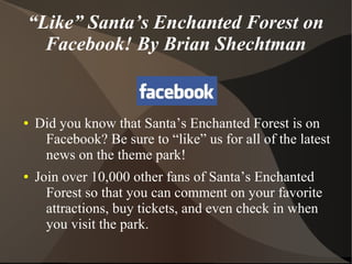“Like” Santa’s Enchanted Forest on
  Facebook! By Brian Shechtman


●   Did you know that Santa’s Enchanted Forest is on
     Facebook? Be sure to “like” us for all of the latest
     news on the theme park!
●   Join over 10,000 other fans of Santa’s Enchanted
      Forest so that you can comment on your favorite
      attractions, buy tickets, and even check in when
      you visit the park.
 