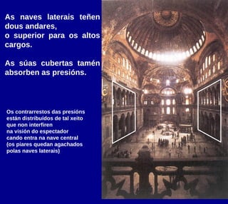 As naves laterais teñen
dous andares,
o superior para os altos
cargos.
As súas cubertas tamén
absorben as presións.
Os contrarrestos das presións
están distribuídos de tal xeito
que non interfiren
na visión do espectador
cando entra na nave central
(os piares quedan agachados
polas naves laterais)
 