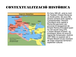 CONTEXTUALITZACIÓ HISTÒRICA
•

En l'any 395 dC, amb la mort
de Teodosi ,l'Imperi Romà es
va dividir entre els seus fills
Arcario (Orient) amb capital a
Constantinoble i Honorio
(Occident) amb capital a
Roma.Els germans van
provocar la desaparició de
l'Imperi Romà d'Occident quan
ho van envair l'any 476.
L'Imperi Bizantí d'Orient va
prosseguir altres mil anys.El
regnat de l'emperador Justinià
(527-565) va suposar per a
l'Imperi Bizantí el seu moment
de major expansió territorial i
esplendor cultural.

 