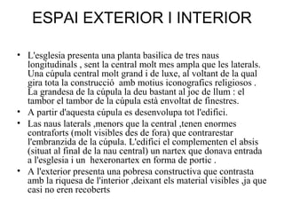 ESPAI EXTERIOR I INTERIOR
• L'esglesia presenta una planta basilica de tres naus
longitudinals , sent la central molt mes ampla que les laterals.
Una cúpula central molt grand i de luxe, al voltant de la qual
gira tota la construcció amb motius iconografics religiosos .
La grandesa de la cúpula la deu bastant al joc de llum : el
tambor el tambor de la cúpula està envoltat de finestres.
• A partir d'aquesta cúpula es desenvolupa tot l'edifici.
• Las naus laterals ,menors que la central ,tenen enormes
contraforts (molt visibles des de fora) que contrarestar
l'embranzida de la cúpula. L'edifici el complementen el absis
(situat al final de la nau central) un nartex que donava entrada
a l'esglesia i un hexeronartex en forma de portic .
• A l'exterior presenta una pobresa constructiva que contrasta
amb la riquesa de l'interior ,deixant els material visibles ,ja que
casi no eren recoberts

 