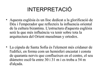 INTERPRETACIÓ
• Aquesta església és un lloc dedicat a la glorificació de
Déu i l'emperador que reflecteix la influencia oriental
de la cultura bizantina. L'estructura d'aquesta església
serà la que més influència va tenir sobre tota la
arquitectura del Orient musulman y ortodox.
• La cúpula de Santa Sofia és l'element més cridaner de
l'edifici, en forma com un hemisferi encastat i consta
de quaranta nervis que conflueixen en el centre, el seu
diàmetre oscil·la entre 30 i 31 m i es troba a 54 m
d'alçada.

 