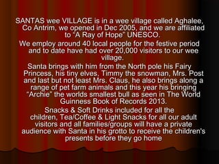 SANTAS wee VILLAGE is in a wee village called Aghalee,
 Co Antrim, we opened in Dec 2005, and we are affiliated
                to “A Ray of Hope” UNESCO.
 We employ around 40 local people for the festive period
    and to date have had over 20,000 visitors to our wee
                             village.
   Santa brings with him from the North pole his Fairy
  Princess, his tiny elves, Timmy the snowman, Mrs. Post
  and last but not least Mrs. Claus, he also brings along a
     range of pet farm animals and this year his bringing
   “Archie” the worlds smallest bull as seen in The World
               Guinness Book of Records 2013.
         Snacks & Soft Drinks included for all the
    children,Tea/Coffee & Light Snacks for all our adult
      visitors andall families/groups will have a private
 audience with Santa in his grotto to receive the children's
                presents before they go home
 