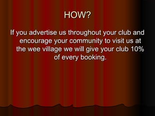 HOW?
If you advertise us throughout your club and
    encourage your community to visit us at
   the wee village we will give your club 10%
                of every booking.
 