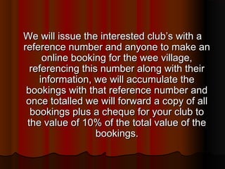 We will issue the interested club’s with a
reference number and anyone to make an
     online booking for the wee village,
  referencing this number along with their
    information, we will accumulate the
 bookings with that reference number and
 once totalled we will forward a copy of all
  bookings plus a cheque for your club to
 the value of 10% of the total value of the
                  bookings.
 
