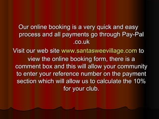 Our online booking is a very quick and easy
  process and all payments go through Pay-Pal
                        .co.uk
Visit our web site www.santasweevillage.com to
      view the online booking form, there is a
 comment box and this will allow your community
 to enter your reference number on the payment
 section which will allow us to calculate the 10%
                    for your club.
 
