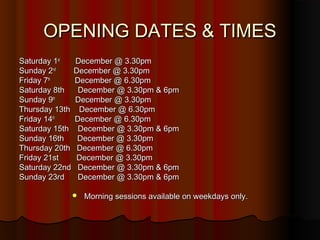 OPENING DATES & TIMES
Saturday 1st  December @ 3.30pm
Sunday 2nd    December @ 3.30pm
Friday 7th    December @ 6.30pm
Saturday 8th   December @ 3.30pm & 6pm
Sunday 9th    December @ 3.30pm
Thursday 13th December @ 6.30pm
Friday 14th   December @ 6.30pm
Saturday 15th December @ 3.30pm & 6pm
Sunday 16th    December @ 3.30pm
Thursday 20th December @ 6.30pm
Friday 21st   December @ 3.30pm
Saturday 22nd December @ 3.30pm & 6pm
Sunday 23rd    December @ 3.30pm & 6pm

               Morning sessions available on weekdays only.
 