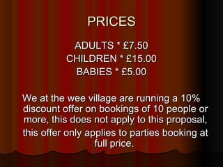 PRICES
           ADULTS * £7.50
          CHILDREN * £15.00
           BABIES * £5.00

We at the wee village are running a 10%
discount offer on bookings of 10 people or
more, this does not apply to this proposal,
this offer only applies to parties booking at
                  full price.
 