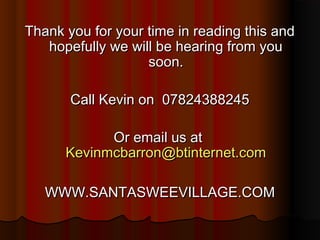 Thank you for your time in reading this and
   hopefully we will be hearing from you
                   soon.

       Call Kevin on 07824388245

            Or email us at
      Kevinmcbarron@btinternet.com

   WWW.SANTASWEEVILLAGE.COM
 